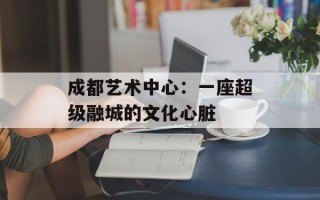 成都艺术中心：一座超级融城的文化心脏