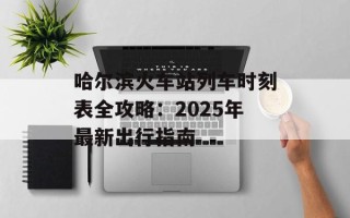 哈尔滨火车站列车时刻表全攻略：2025年最新出行指南