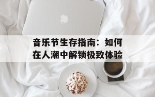 音乐节生存指南：如何在人潮中解锁极致体验