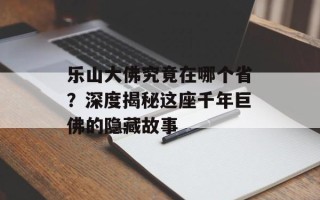 乐山大佛究竟在哪个省？深度揭秘这座千年巨佛的隐藏故事