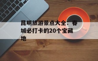 昆明旅游景点大全：春城必打卡的20个宝藏地