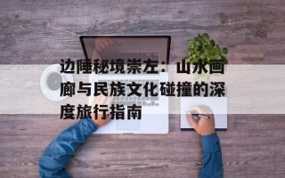 边陲秘境崇左：山水画廊与民族文化碰撞的深度旅行指南