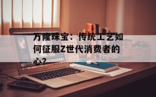 万隆珠宝：传统工艺如何征服Z世代消费者的心？