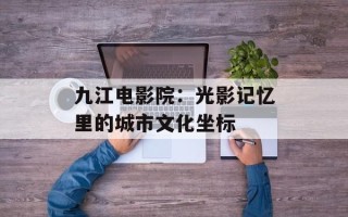 九江电影院：光影记忆里的城市文化坐标