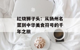 红烧狮子头：从扬州名菜到中华美食符号的千年之旅