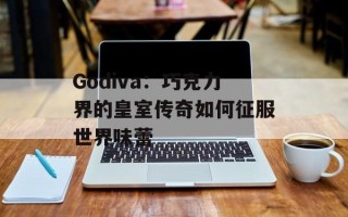 Godiva：巧克力界的皇室传奇如何征服世界味蕾
