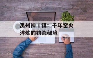 禹州神垕镇：千年窑火淬炼的钧瓷秘境