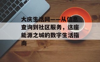 大庆生活网——从信息查询到社区服务，这座能源之城的数字生活指南