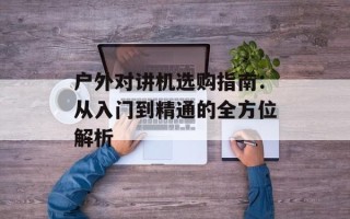 户外对讲机选购指南：从入门到精通的全方位解析