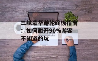 三峡豪华游轮终极指南：如何避开90%游客不知道的坑