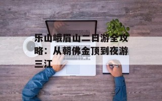 乐山峨眉山二日游全攻略：从朝佛金顶到夜游三江