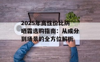 2025年高性价比防晒霜选购指南：从成分到场景的全方位解析