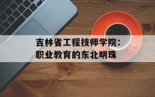 吉林省工程技师学院：职业教育的东北明珠