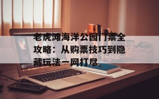 老虎滩海洋公园门票全攻略：从购票技巧到隐藏玩法一网打尽