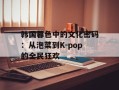 韩国暮色中的文化密码：从泡菜到K-pop的全民狂欢
