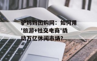 驴妈妈团购网：如何用'旅游+社交电商'撬动万亿休闲市场？