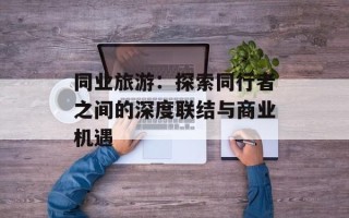 同业旅游：探索同行者之间的深度联结与商业机遇