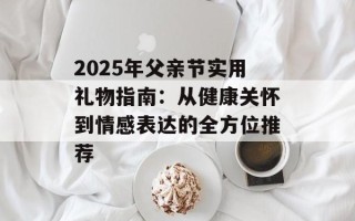 2025年父亲节实用礼物指南：从健康关怀到情感表达的全方位推荐