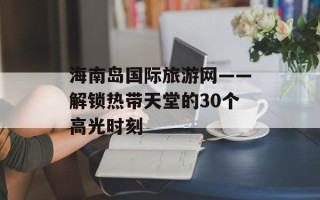 海南岛国际旅游网——解锁热带天堂的30个高光时刻