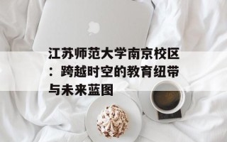 江苏师范大学南京校区：跨越时空的教育纽带与未来蓝图