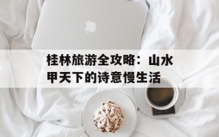 桂林旅游全攻略：山水甲天下的诗意慢生活