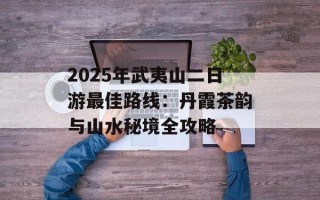 2025年武夷山二日游最佳路线：丹霞茶韵与山水秘境全攻略