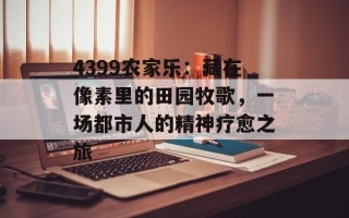 4399农家乐：藏在像素里的田园牧歌，一场都市人的精神疗愈之旅