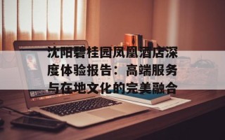 沈阳碧桂园凤凰酒店深度体验报告：高端服务与在地文化的完美融合