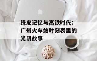 绿皮记忆与高铁时代：广州火车站时刻表里的光阴故事