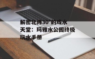 解密北纬30°的戏水天堂：玛雅水公园终极玩水手册