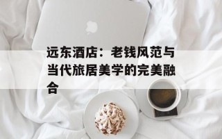 远东酒店：老钱风范与当代旅居美学的完美融合