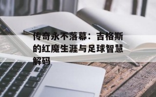 传奇永不落幕：吉格斯的红魔生涯与足球智慧解码