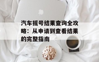 汽车摇号结果查询全攻略：从申请到查看结果的完整指南