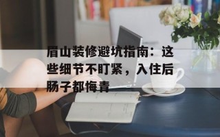 眉山装修避坑指南：这些细节不盯紧，入住后肠子都悔青