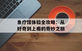鱼疗馆体验全攻略：从好奇到上瘾的奇妙之旅
