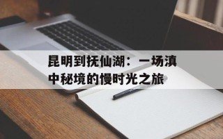 昆明到抚仙湖：一场滇中秘境的慢时光之旅
