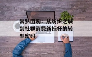 常熟团购：从纺织之城到社群消费新标杆的转型密码