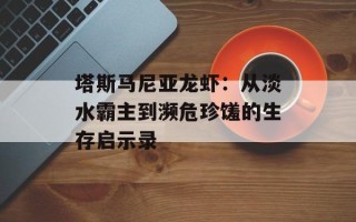 塔斯马尼亚龙虾：从淡水霸主到濒危珍馐的生存启示录