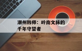 潮州韩师：岭南文脉的千年守望者