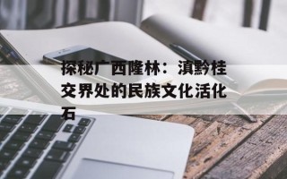 探秘广西隆林：滇黔桂交界处的民族文化活化石