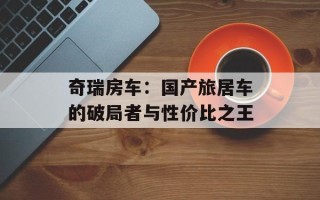 奇瑞房车：国产旅居车的破局者与性价比之王