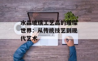 水晶玻璃工艺品的璀璨世界：从传统技艺到现代艺术