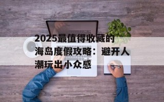 2025最值得收藏的海岛度假攻略：避开人潮玩出小众感