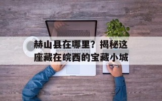 赫山县在哪里？揭秘这座藏在皖西的宝藏小城