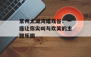 常州太湖湾嬉戏谷：一座让你尖叫与欢笑的主题乐园