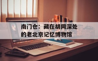 南门仓：藏在胡同深处的老北京记忆博物馆