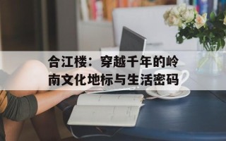 合江楼：穿越千年的岭南文化地标与生活密码