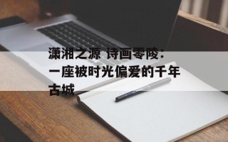 潇湘之源 诗画零陵：一座被时光偏爱的千年古城