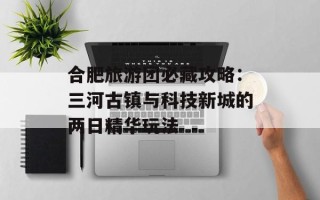 合肥旅游团必藏攻略：三河古镇与科技新城的两日精华玩法