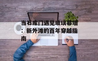 当石库门遇见玻璃幕墙：新外滩的百年穿越指南